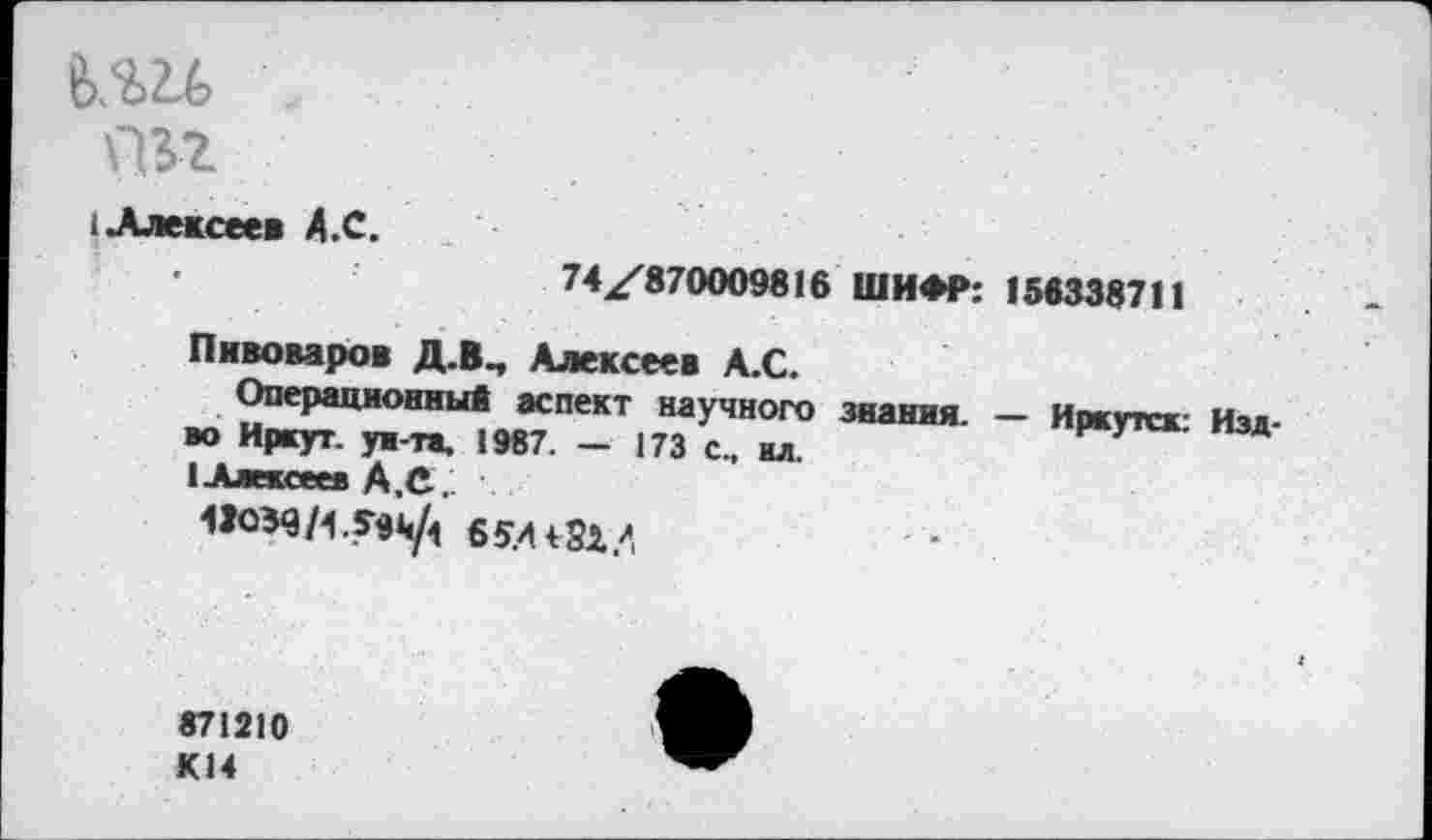 ﻿8>.Ш
йзг
I Алексеев А.С.
74^870009816 ШИФР: 156338711
Пивоваров Д.В, Алексеев А.С.
Операционный аспект научного знания. — Иркутск- Изд-во Иркут, ун-та, 1987. — 173 с., ил.
1 Алексеев А.С.
43039/4.59^ 65.4
871210 К14